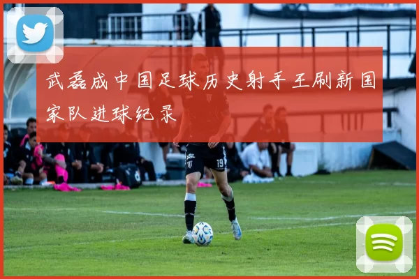 武磊成中国足球历史射手王刷新国家队进球纪录
