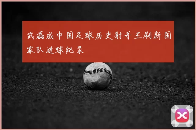 武磊成中国足球历史射手王刷新国家队进球纪录