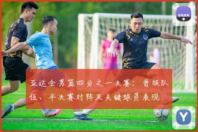 亚运会男篮四分之一决赛：晋级队伍、半决赛对阵及关键球员表现