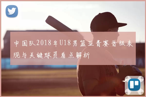 中国队2018年U18男篮亚青赛晋级表现与关键球员看点解析
