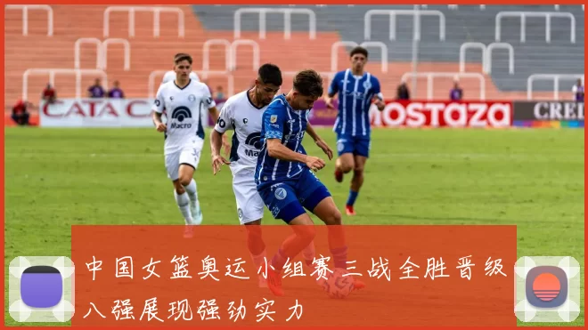 中国女篮奥运小组赛三战全胜晋级八强展现强劲实力