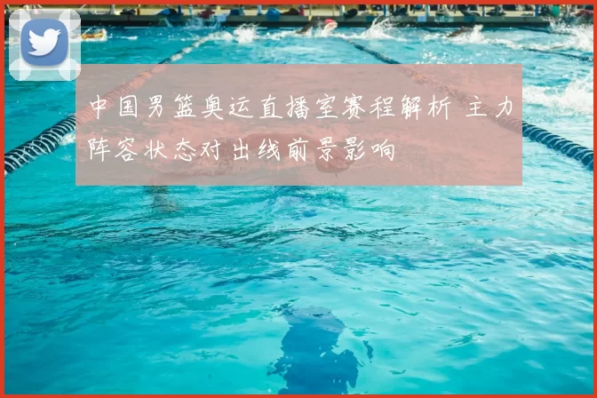 中国男篮奥运直播室赛程解析 主力阵容状态对出线前景影响