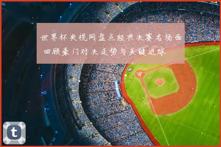 世界杯央视网盘点经典决赛名场面 回顾豪门对决走势与关键进球