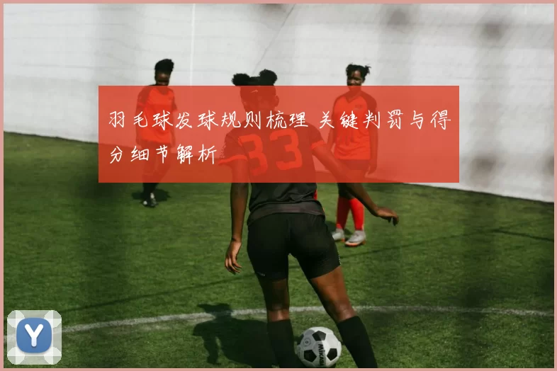 羽毛球发球规则梳理 关键判罚与得分细节解析