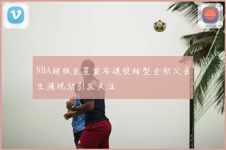 NBA超级巨星宣布退役转型全职父亲生涯规划引发关注