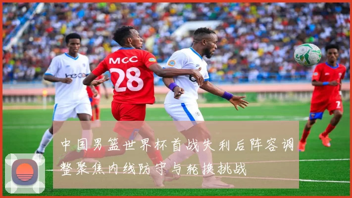 中国男篮世界杯首战失利后阵容调整聚焦内线防守与轮换挑战