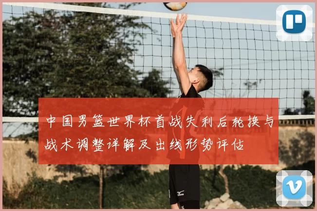中国男篮世界杯首战失利后轮换与战术调整详解及出线形势评估