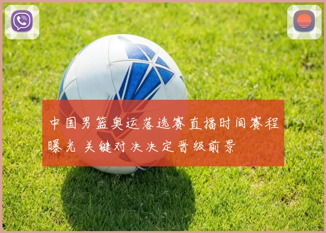 中国男篮奥运落选赛直播时间赛程曝光 关键对决决定晋级前景