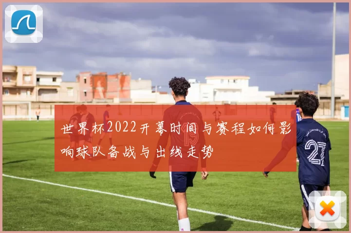 世界杯2022开幕时间与赛程如何影响球队备战与出线走势