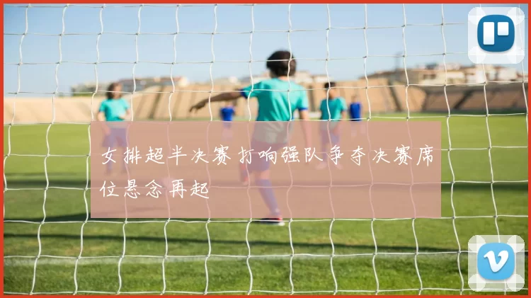 女排超半决赛打响强队争夺决赛席位悬念再起