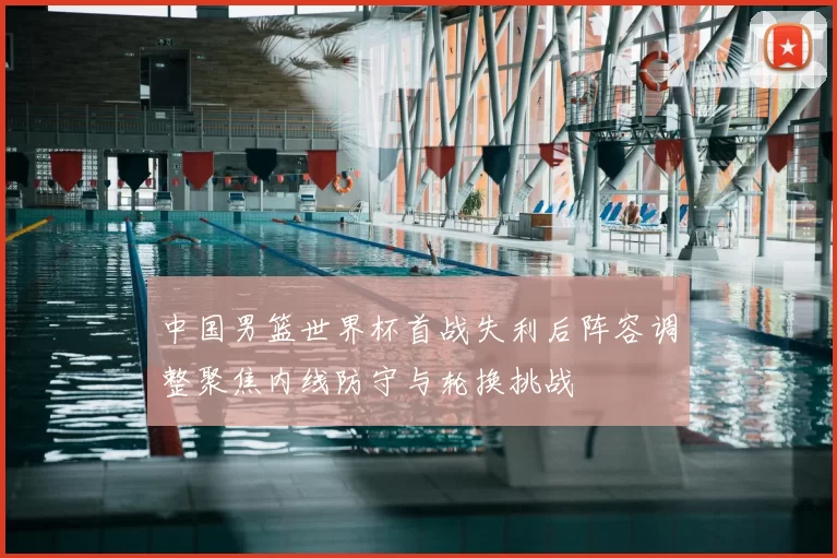 中国男篮世界杯首战失利后阵容调整聚焦内线防守与轮换挑战