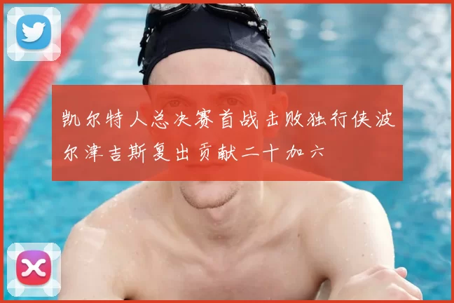 凯尔特人总决赛首战击败独行侠波尔津吉斯复出贡献二十加六