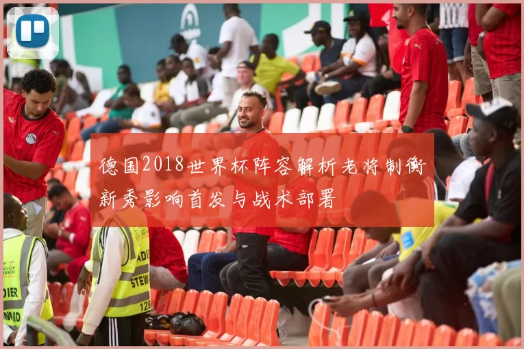 德国2018世界杯阵容解析老将制衡新秀影响首发与战术部署