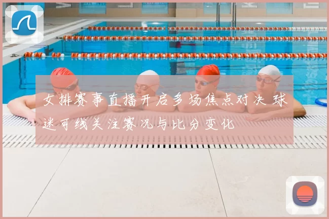 女排赛事直播开启多场焦点对决 球迷可线关注赛况与比分变化