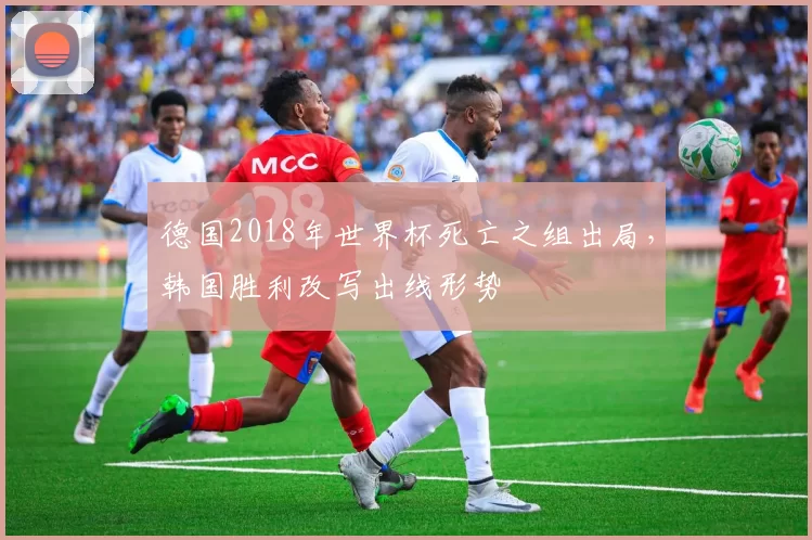 德国2018年世界杯死亡之组出局,韩国胜利改写出线形势