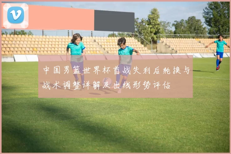 中国男篮世界杯首战失利后轮换与战术调整详解及出线形势评估