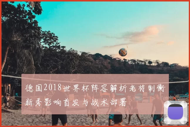 德国2018世界杯阵容解析老将制衡新秀影响首发与战术部署