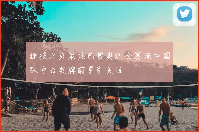 捷报比分聚焦巴黎奥运会赛场中国队冲击奖牌前景引关注