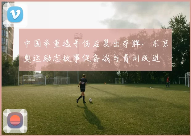 中国举重选手伤后复出夺牌，东京奥运励志故事促备战与青训改进