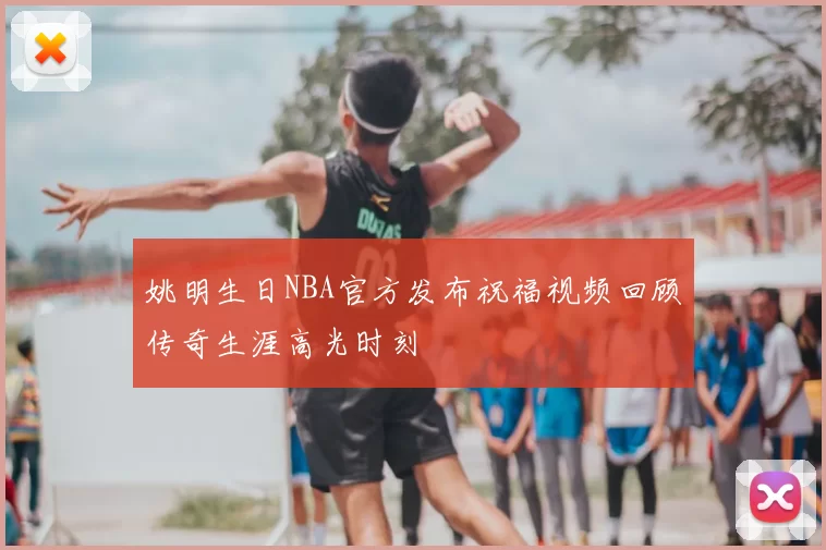 姚明生日NBA官方发布祝福视频回顾传奇生涯高光时刻
