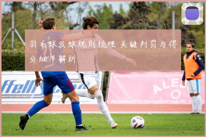 羽毛球发球规则梳理 关键判罚与得分细节解析