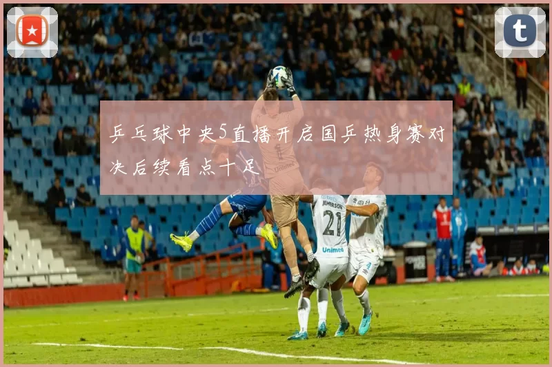 乒乓球中央5直播开启国乒热身赛对决后续看点十足
