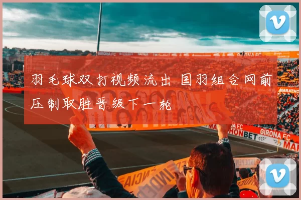 羽毛球双打视频流出 国羽组合网前压制取胜晋级下一轮