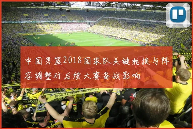 中国男篮2018国家队关键轮换与阵容调整对后续大赛备战影响