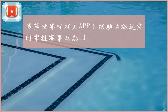 男篮世界杯相关APP上线助力球迷实时掌握赛事动态_1