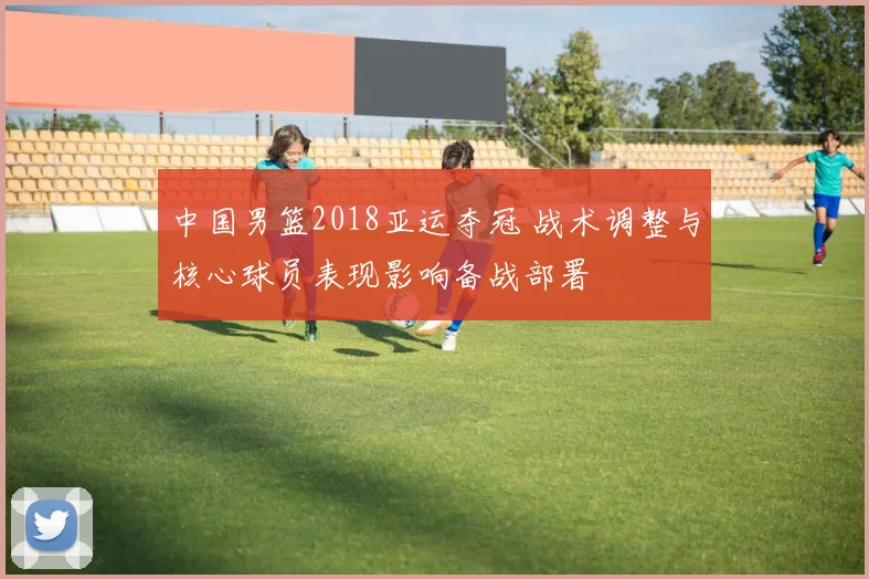 中国男篮2018亚运夺冠 战术调整与核心球员表现影响备战部署