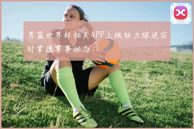 男篮世界杯相关APP上线助力球迷实时掌握赛事动态_1