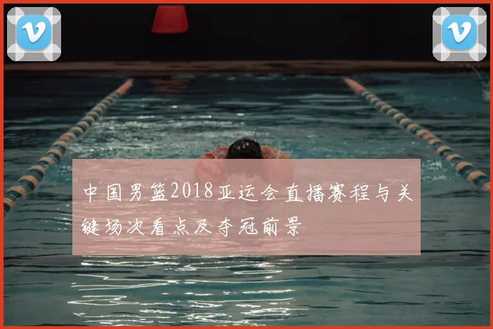 中国男篮2018亚运会直播赛程与关键场次看点及夺冠前景